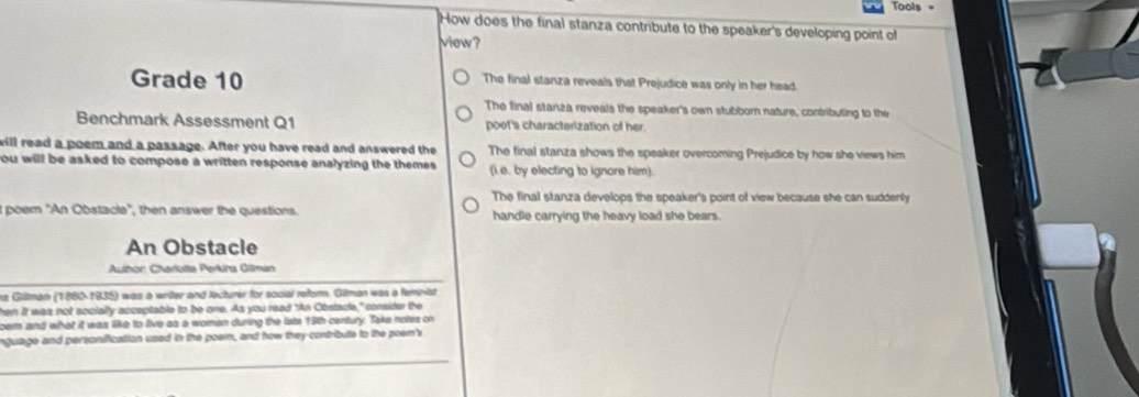 Tools =
How does the final stanza contribute to the speaker's developing point of
view?
Grade 10 The final stanza reveals that Prejudice was only in her head
The final stanza reveals the speaker's own stubborn nature, contributing to the
Benchmark Assessment Q1 poet's characterization of her.
will read a poem and a passage. After you have read and answered the The final stanza shows the speaker overcoming Prejudice by how she views him
you will be asked to compose a written response analyzing the themes . (i.e. by electing to ignore him).
The final stanza develops the speaker's point of view because she can suddenly
I poem "An Obstacle", then answer the questions. handle carrying the heavy load she bears.
An Obstacle
Aulhor: Charlotte Perkina Gilman
ta Gillman (1880-1935) was a writer and lecturer for social reform. Gilman was a feminist
hen It was not socially acceptable to be one. As you read "An Obstacle," consider the
oem and what it was like to live as a woman during the late 19th century. Take notes on
nguage and personification used in the poem, and how they contribute to the poem's