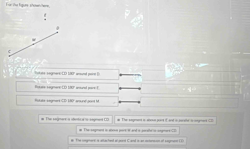 For the figure shown here,
E
D
M
C
Rotate segment CD 180° around point D.
Rotate segment CD 180° around point E.
Rotate segment CD 180° around point M.
: The segment is identical to segment CD : The segment is above point E and is parallel to segment CD
# The segment is above point M and is parallel to segment CD.
: The segment is attached at point C and is an extension of segment CD.