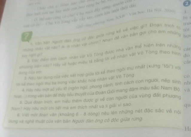 ?( x ”
Cháo chủ ạ! Hồm nào chủ sử
theo một con nat hay một con heo rừng he hé,. 
C. thể nào cũng có chứ! Chủ nuổi đây từng, muôn co.
con cơ ảy! - Chú Vô Tông vấy vây tay, ưới lớn một thối dâi
2
bt    
? (Đãi vùng phương Nam, NXB''' Văn học, Hà Nội, 2010
1
u
Văn bản Người đàn ông có độc giữa rừng kể về việc gi? Đoạn trích có
tōi
những nhân vật nào? Ai là nhân vật chính? Nhan đề văn bản gợi cho em những hP
2. Đặc điểm tính cách nhân vật Vô Tòng được nhà văn thể hiện trên những cán
say nght gi?
phương diện nào? Hãy về hoặc miêu tả bằng lời về nhân vật Võ Tòng theo hình đớ
cār
dung của em
3. Nếu tác dụng của việc kết hợp giữa lời kể theo ngôi thứ nhất (xưng 'tôi') với
lời kế theo ngôi thứ ba trong việc khắc hoa nhân vật Vô Tòng.
có
4. Hay nêu một số yêu tổ (ngôn ngữ, phong cảnh, tính cách con người, nếp sinh nh
hoạt, ... ) trong văn bản để thấy tiểu thuyết của Đoàn Giỏi mang đậm màu sắc Nam Bộ, và
5. Qua đoạn trích, em hiểu thêm được gì về con người của vùng đất phương
Nam? Hãy nêu một chi tiết mà em thích nhất và lí giải vì sao.
qu
6. Viết một đoạn văn (khoảng 6 - 8 dòng) nêu lên những nét đặc sắc về nội
dung và nghệ thuật của văn bản Người đàn ông cô độc giữa rừng.
H;