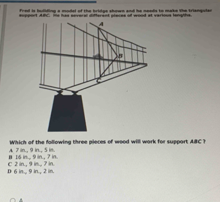 Fred is building a model of the bridge shown and he needs to make the triangular
support ABC. He has several different pieces of wood at various lengths.
Which of the following three pieces of wood will work for support ABC ?
A 7 in., 9 in., 5 in.
B 16 in., 9 in., 7 in.
C 2 in., 9 in., 7 in.
D 6 in., 9 in., 2 in.
A