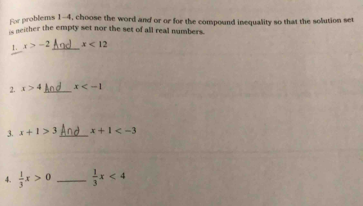 For problems 1-4, choose the word and or or for the compound inequality so that the solution set 
is neither the empty set nor the set of all real numbers. 
1. x>-2 _ x<12</tex> 
2. x>4 _ x
3. x+1>3 _
x+1
4.  1/3 x>0 _  1/3 x<4</tex>