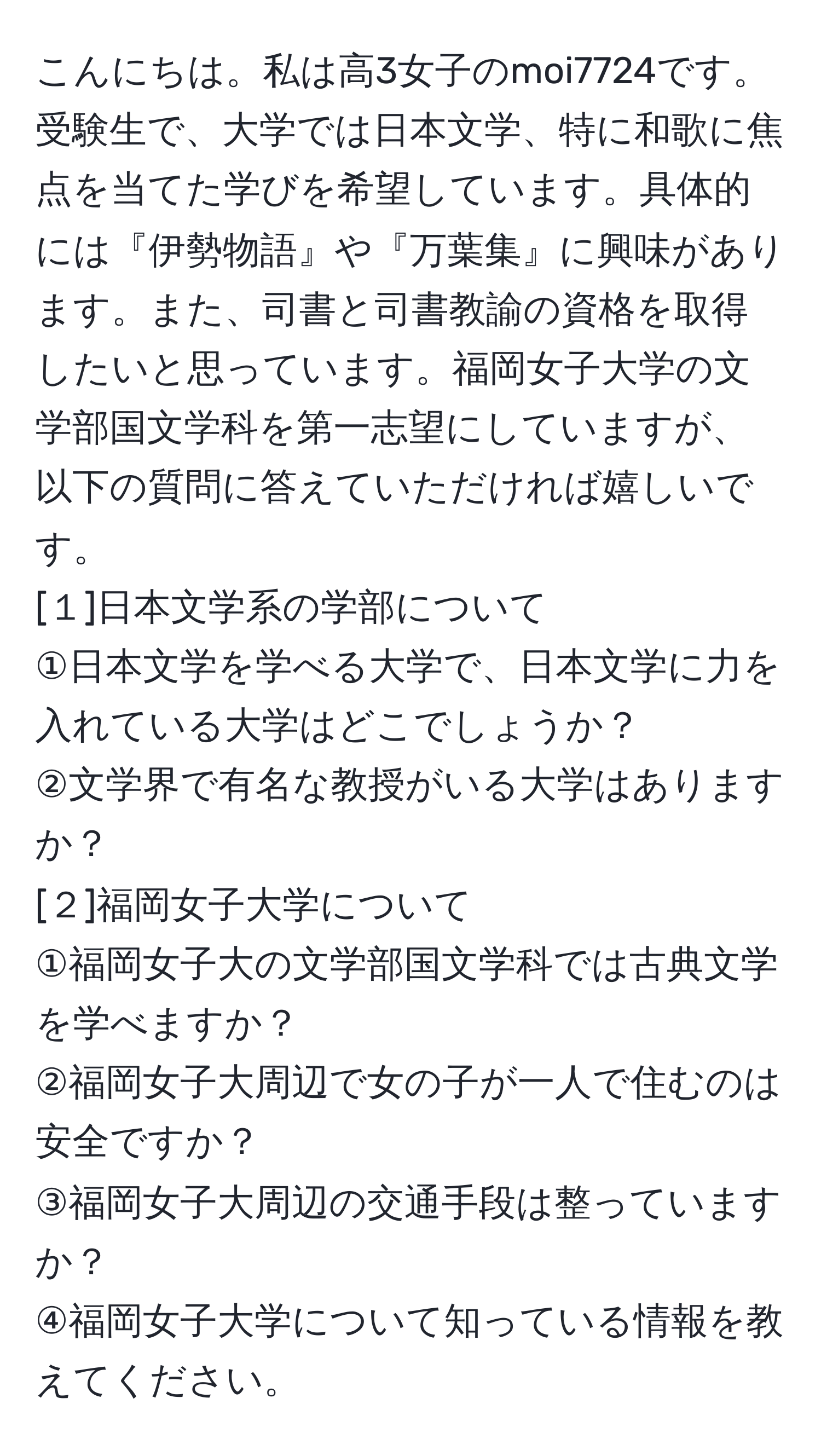 こんにちは。私は高3女子のmoi7724です。受験生で、大学では日本文学、特に和歌に焦点を当てた学びを希望しています。具体的には『伊勢物語』や『万葉集』に興味があります。また、司書と司書教諭の資格を取得したいと思っています。福岡女子大学の文学部国文学科を第一志望にしていますが、以下の質問に答えていただければ嬉しいです。  
[１]日本文学系の学部について  
①日本文学を学べる大学で、日本文学に力を入れている大学はどこでしょうか？  
②文学界で有名な教授がいる大学はありますか？  
[２]福岡女子大学について  
①福岡女子大の文学部国文学科では古典文学を学べますか？  
②福岡女子大周辺で女の子が一人で住むのは安全ですか？  
③福岡女子大周辺の交通手段は整っていますか？  
④福岡女子大学について知っている情報を教えてください。