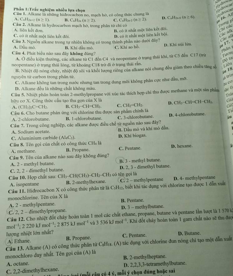 Hydroca
Phần 1:Trắc nghiệm nhiều lựa chọn
Hydrocar
Câu 1. Alkane là những hidrocacbon no, mạch hở, có công thức chung là C_nH_2n-6(n≥ 6). Hydrocal
ju 16. Al
A. C_nH_2n+2(n≥ 1). B. C_nH_2n (n≥ 2). C. C_nH_2n-2(n≥ 2). D.
Câu 2. Alkane là hydrocarbon mạch hở, trong phân tử chỉ có
Trong p
A. liên kết đơn, B. có ít nhất một liên kết đôi.
C. có ít nhất một liên kết đôi. D. có ít nhất một liên kết bội.
Các alk Chi các
Câu 3. Nguồn alkane trong tự nhiên không có trong thành phần nào dưới đây?
A. Dầu mỏ. B. Khí dầu mỏ. C. Khí ao hồ. D. Khí núi lửa.
iu 17. Các all
Phân t
Câu 4. Phát biểu nào sau đây không đúng?
A. Ở điều kiện thường, các alkane từ C1 đến C4 và neopentane ở trạng thái khí, từ C5 đến C17 (trừ Tươn
Độ ta
neopentane) ở trạng thái lỏng, từ khoảng C18 trở đi ở trạng thái rắn.
B. Nhiệt độ nóng chảy, nhiệt độ sôi và khối lượng riêng của alkane nói chung đều giảm theo chiều tăng số Liên
nguyên tử carbon trong phân tử.
sá trìn u 18
C. Alkane không tan trong nước nhưng tan trong dung môi không phân cực như dầu, mỡ.
ju co
D. Alkane đều là những chất không màu.
Câu 5. Nhiệt phân hoàn toàn 2-methylpropane với xúc tác thích hợp chi thu được methane và một sản phẩm xặc 0
Trải
hữu cơ X. Công thức cấu tạo thu gọn của X là
Giả
A. (CH_3)_2C=CH_2. B. CH_3-CH=CH_2. C. CH_2=CH_2. D. CH_3-CH=CH-CH_3.
Giū
Câu 6. Cho butane phản ứng với chlorine thu được sản phẩm chính là
Ti
A. 2-chlorobutane. B. 1-chlorobutane. C. 3-chlorobutane. D. 4-chlorobutane.
Câu 7. Trong công nghiệp, các alkane được điều chế từ nguồn nào sau đây?
A. Sodium acetate. B. Dầu mỏ và khí mỏ dầu.
C. Aluminium carbide (Al_4C_3). D. Khí biogas.
Câu 8. Tên gọi của chất có công thức CH4 là
A. methane. B. Propane. C. Pentane. D. hexane.
Câu 9. Tên của alkane nào sau đây không đúng?
A. 2 - methyl butane. B. 3 - methyl butane.
C. 2, 2 - dimethyl butane. D. 2, 3 - dimethyl butane.
Câu 10. Hợp chất sau: CH_3-CH(CH_3)-CH_2-CH_3 có tên gọi là
A. isopentane B. 2-methylhexane. C. 2 - methylpentane D. 4- methylpentane
Câu 11. Hidrocacbon X có công thức phân tử là C_5H_12 2, biết khi tác dụng với chlorine tạo được 1 dẫn xuất
monochlorine. Tên của X là
A. 2 - methylpentane. B. Pentane.
C. 2, 2 - đimethylpropane. D. 3 - methylbutane.
Câu 12. Cho nhiệt đốt cháy hoàn toàn 1 mol các chất ethane, propane, butane và pentane lần lượt là 1 570 k
mol^(-1);2220kJmol^(-1);2875kJmol^(-1) và 3536kJmol^(-1). Khi đốt cháy hoàn toàn 1 gam chất nào sẽ thu được
lượng nhiệt lớn nhất?
A. Ethane. B. Propane. C. Pentane. D. Butane.
Câu 13. Alkane (A) có công thức phân tử C_8H_18 a. (A) tác dụng với chlorine đun nóng chi tạo một dẫn xuất
monochloro duy nhất. Tên gọi của (A) là
B. 2-methylheptane.
A. octane.
C. 2,2-dimethylhexane. D. 2,2,3,3-tetramethylbutane.
(mỗ i  âu có 4 ý, mỗi ý chọn đúng hoặc sai