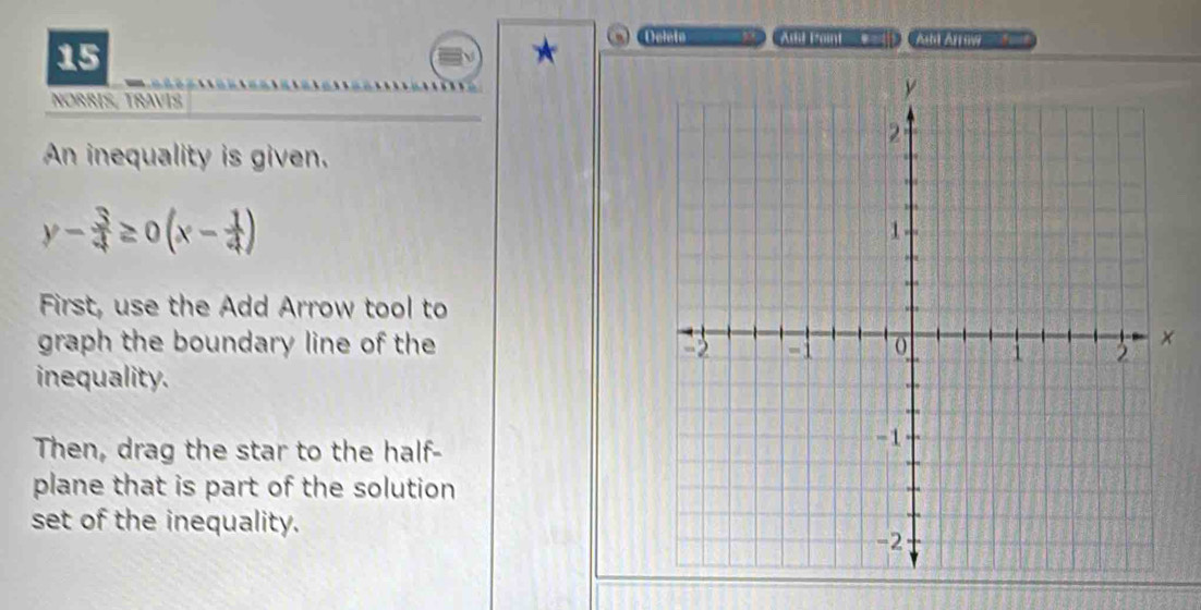 Deleta go Altil Pain C_
y- 3/4 ≥ 0(x- 1/4 )
First, use the Add Arrow tool to 
graph the boundary line of the 
inequality. 
Then, drag the star to the half- 
plane that is part of the solution 
set of the inequality.