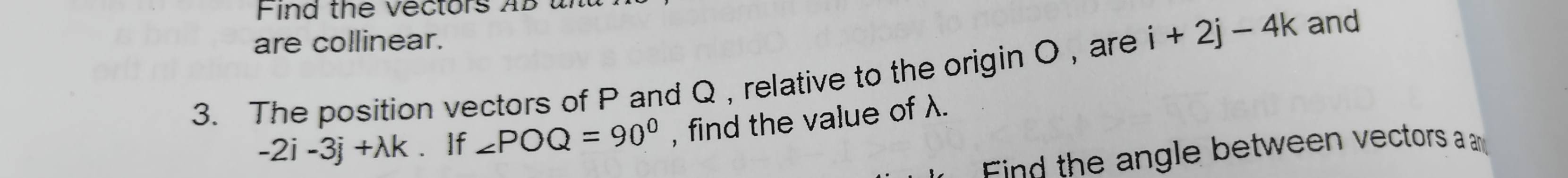 Find the vectors AB un 
are collinear. 
3. The position vectors of P and Q , relative to the origin O , are i+2j-4k and
-2i-3j+lambda k If ∠ POQ=90° , find the value of λ. 
ind the angle between vectors a a