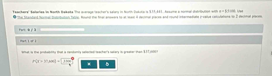 Teachers' Salaries in North Dakota The average teacher's salary in North Dakota is $35,441. Assume a normal distribution with sigma =$5100 , Use 
The Standard Normal Distribution Table. Round the final answers to at least 4 decimal places and round intermediate z-value calculations to 2 decimal places. 
Part: 0 / 2 
Part 1 of 2 
What is the probability that a randomly selected teacher's salary is greater than $37,600?
P(X>37,600)=3300
×