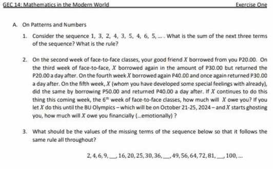 GEC 14: Mathematics in the Modern World Exercise One 
A. On Patterns and Numbers 
1. Consider the sequence 1, 3, 2, 4, 3, 5, 4, 6, 5, ... . What is the sum of the next three terms 
of the sequence? What is the rule? 
2. On the second week of face-to-face classes, your good friend X borrowed from you P20.00. On 
the third week of face-to-face, X borrowed again in the amount of P30.00 but returned the
P20.00 a day after. On the fourth week X borrowed again P40.00 and once again returned P30.00
a day after. On the fifth week, X (whom you have developed some special feelings with already) 
did the same by borrowing P50.00 and returned P40.00 a day after. If X continues to do this 
thing this coming week, the 6^(th) week of face-to-face classes, how much will X owe you? If you 
let X do this until the BU Olympics - which will be on October 21-25, 2024 - and X starts ghosting 
you, how much will X owe you financially (...emotionally) ? 
3. What should be the values of the missing terms of the sequence below so that it follows the 
same rule all throughout?
2, 4, 6, 9,_ , 16, 20, 25, 30, 36, _, 49, 56, 64, 72, 81, _, 100, ...