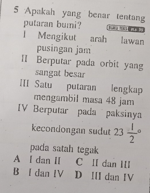 Apakah yang benar tentang
putaran bumi? BUKU TEKS U
I Mengikut arah lawan
pusingan jam
II Berputar pada orbit yang
sangat besar
III Satu putaran lengkap
mengambil masa 48 jam
IV Berputar pada paksinya
kecondongan sudut 23frac 12°
pada satah tegak
A I dan II C II dan III
B I dan IV D III dan IV