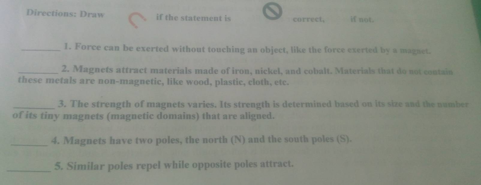 Directions: Draw if the statement is 
correct, if not. 
_1. Force can be exerted without touching an object, like the force exerted by a magnet. 
_2. Magnets attract materials made of iron, nickel, and cobalt. Materials that do not contain 
these metals are non-magnetic, like wood, plastic, cloth, etc. 
_3. The strength of magnets varies. Its strength is determined based on its size and the number 
of its tiny magnets (magnetic domains) that are aligned. 
_4. Magnets have two poles, the north (N) and the south poles (S). 
_5. Similar poles repel while opposite poles attract.