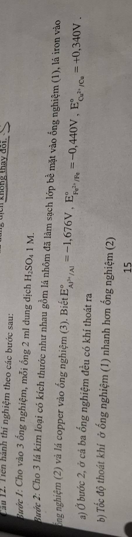 ng địch không thay đổi. 
Cầu 12. Tiền hành thí nghiệm theo các bước sau: 
Bước 1: Cho vào 3 ống nghiệm, mỗi ống 2 ml dung dịch H_2SO_41M. 
Bước 2: Cho 3 lá kim loại có kích thước như nhau gồm lá nhôm đã làm sạch lớp bề mặt vào ống nghiệm (1), lá iron vào 
ổng nghiệm (2) và lá copper vào ống nghiệm (3). Biết E_AJ^(3+)/Al^circ =-1,676V, E_Fe^(2+)/Fe^circ =-0,440V, E_Cu^(2+)/Cu^circ =+0,340V. 
a) Ở bước 2, ở cả ba ổng nghiệm đều có khí thoát ra 
b) Tốc độ thoát khí ở ống nghiệm (1) nhanh hơn ống nghiệm (2) 
15