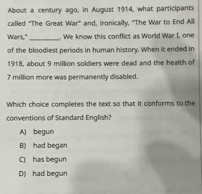 About a century ago, in August 1914, what participants
called “The Great War” and, ironically, “The War to End All
Wars,"_ . We know this conflict as World War I, one
of the bloodiest periods in human history. When it ended in
1918, about 9 million soldiers were dead and the health of
7 million more was permanently disabled.
Which choice completes the text so that it conforms to the
conventions of Standard English?
A) begun
B) had began
C) has begun
D) had begun