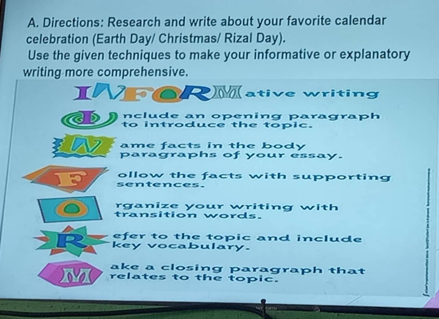 Directions: Research and write about your favorite calendar 
celebration (Earth Day/ Christmas/ Rizal Day). 
Use the given techniques to make your informative or explanatory 
writing more comprehensive. 
INFORMative writing 
a D nclude an opening paragraph 
to introduce the topic. 
ame facts in the body 
paragraphs of your essay. 
ollow the facts with supporting 
sentences. 
rganize your writing with 
transition words. 
efer to the topic and include 
key vocabulary. 
ake a closing paragraph that 
M relates to the topic.