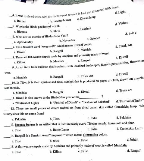 d. Light
_4. It was made of wood with the shallow part covered in lead and decorated with brass,
a. Burner b. Incense burner c. Diwali lamp
c. Lakshmi d. Vishnu
_5. Who is the Hindu goddess of wealth.
a. Bhrama b. Shiva
d. b & c
_6. What are the months of Hindus New Year?
a. April & May b. November c. October
d. Truck Art
_7. It is a Sanskrit word ''rangava///'' which means rows of colors.
a. Diwali b. Rangoli c. Mandala
_
8. These are flat-weave carpets made by Arabians and primarily made of wool.
d. Diwali
a. Kilims b. Mandala c. Rangoli
_
9. An art form from Pakistan that is painted with idealized landscapes, famous personalities, flowers an
trees.
a. Mandala b. Rangoli c. Truck Art d. Diwali
_10. In Tibet, it is their spiritual and ritual symbol that is produced on paper or cloth, drawn on a surfa
with threads.
a. Mandala b. Rangoli c. Diwali
_
11. Diwali is also known as the Hindu New year or the _? d. Truck art
a. “Festival of Lights b. “Festival of Diwali” c. “Festival of Lakshmi” d.''Festival of India''
_12. These are small pieces of desert crafted art from dried camel skin called Camelskin lamp. Wh
country does this art come from?
a. Pakistan b. Tibet c. India d. Pakistan
_
13. Incense burner is an artifact that is used in nearly every Tibetan temple, household and altar.
a. True b. Butter Lamp c. False d. Camelskin Lam¬
_
14. Rangoli is a Sanskrit word “'rangaval i° which means alternating colors.
a. True b. rows c. False d. bright
_
15. A flat-weave carpets made by Arabians and primarily made of wool is called Mandala.
a. True b. Kilims c. False d. Rango!