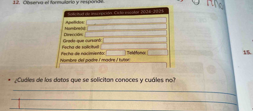 Observa el formulario y responde. 
Solicitud de inscripción. Ciclo escolar 2024-2025 
Apellidos: 
Nombre(s): 
Dirección: 
Grado que cursará: 
Fecha de solicitud: 15. 
Fecha de nacimiento: Teléfono: 
Nombre del padre / madre / tutor: 
¿Cuáles de los datos que se solicitan conoces y cuáles no? 
_ 
_ 
_