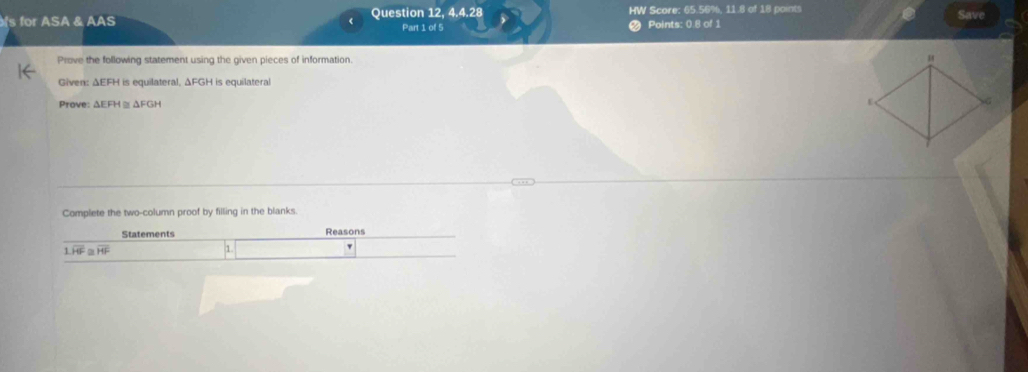 for ASA & AAS < Question 12, 4.4.28 HW Score:  65.56%, 11.8 of 18 points 
Part 1 of 5 2 Points: 0.8 of 1 Save 
Prove the following statement using the given pieces of information. 
Given: ΔEFH is equilateral, ΔFGH is equilateral 
Prove: G H
Complete the two-column proof by filling in the blanks. 
Statements Reasons
1.overline HF≌ overline HF
1