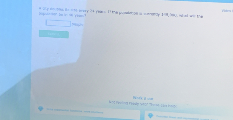 Video ( 
A city doubles its size every 24 years. If the population is currently 145,000, what will the 
population be in 48 years? 
people 
Submit 
Work it out 
Not feeling ready yet? These can help: 
write expomential function ons, word pooblems Desorbe limear and axperettn n