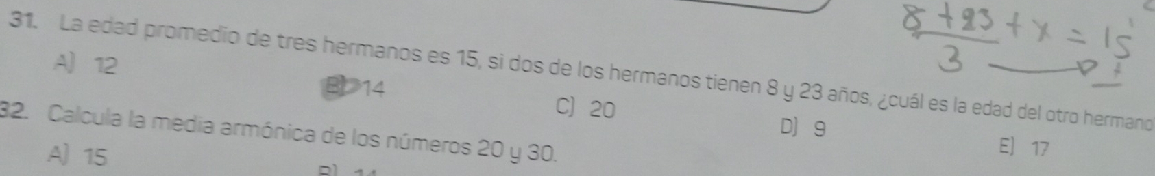 A 12
31. La edad promedio de tres hermanos es 15, si dos de los hermanos tienen 8 y 23 años, ¿cuál es la edad del otro hermano
B14 C 20
D] g
32. Calcula la media armónica de los números 20 y 30.
A 15
E 17