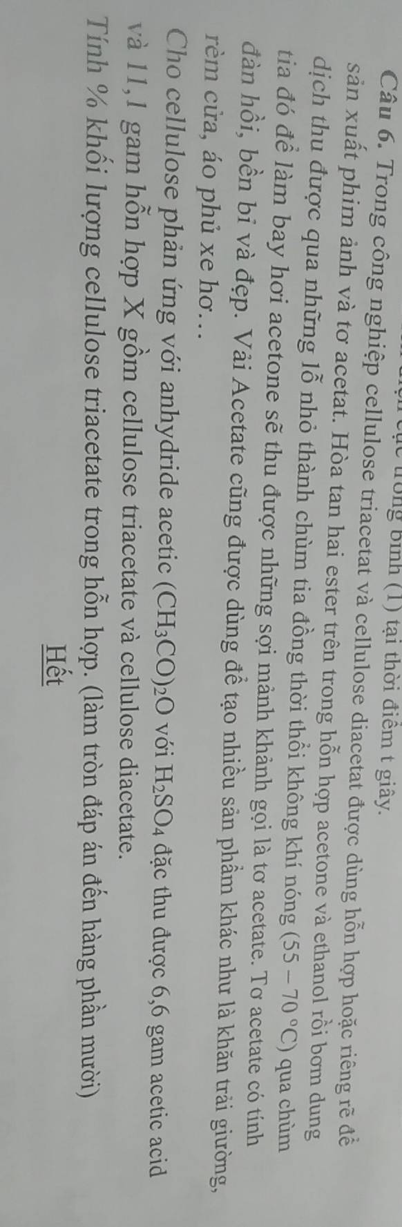 trong bình (1) tại thời điểm t giây. 
Câu 6. Trong công nghiệp cellulose triacetat và cellulose diacetat được dùng hỗn hợp hoặc riêng rẽ đề 
sản xuất phim ảnh và tơ acetat. Hòa tan hai ester trên trong hỗn hợp acetone và ethanol rồi bơm dung 
dịch thu được qua những lỗ nhỏ thành chùm tia đồng thời thổi không khí nóng (55-70°C) qua chùm 
tia đó để làm bay hơi acetone sẽ thu được những sợi mảnh khảnh gọi là tơ acetate. Tơ acetate có tính 
đàn hồi, bền bỉ và đẹp. Vải Acetate cũng được dùng để tạo nhiều sản phầm khác như là khăn trải giường, 
rèm cửa, áo phủ xe hơ... 
Cho cellulose phản ứng với anhydride acetic (CH_3CO)_2O với H_2SO_4 đặc thu được 6,6 gam acetic acid 
và 11,1 gam hỗn hợp X gồm cellulose triacetate và cellulose diacetate. 
Tính % khối lượng cellulose triacetate trong hỗn hợp. (làm tròn đáp án đến hàng phần mười) 
Hết