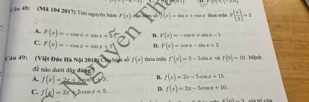 (-1,-2) □ (0,1) F(0)∈ (-2,0). 
Câu 48: (Mã 104 2017) Tìm nguyên hàm F(x) của hàm số f(x)=sin x+cos x thoà mãn F( π /2 )=2
A. F(x)=-cos x+sin x+3 B. F(x)=-cos x+sin x-1
C. F(x)=-cos x+sin x+1 D. F(x)=cos x-sin x+3
Câu 49: (Việt Đức Hà Nội 2019) Cho hàm số f(x) thòa mǎn f'(x)=2-5sin x và f(0)=10. Mệnh
đề nào dưới dây đúng
A. f(x)=2x+5cos x+3. B. f(x)=2x-5cos x+15.
C. f(x)=2x+5cos x+5. D. f(x)=2x-5cos x+10.
p(n)-2 giá trị của