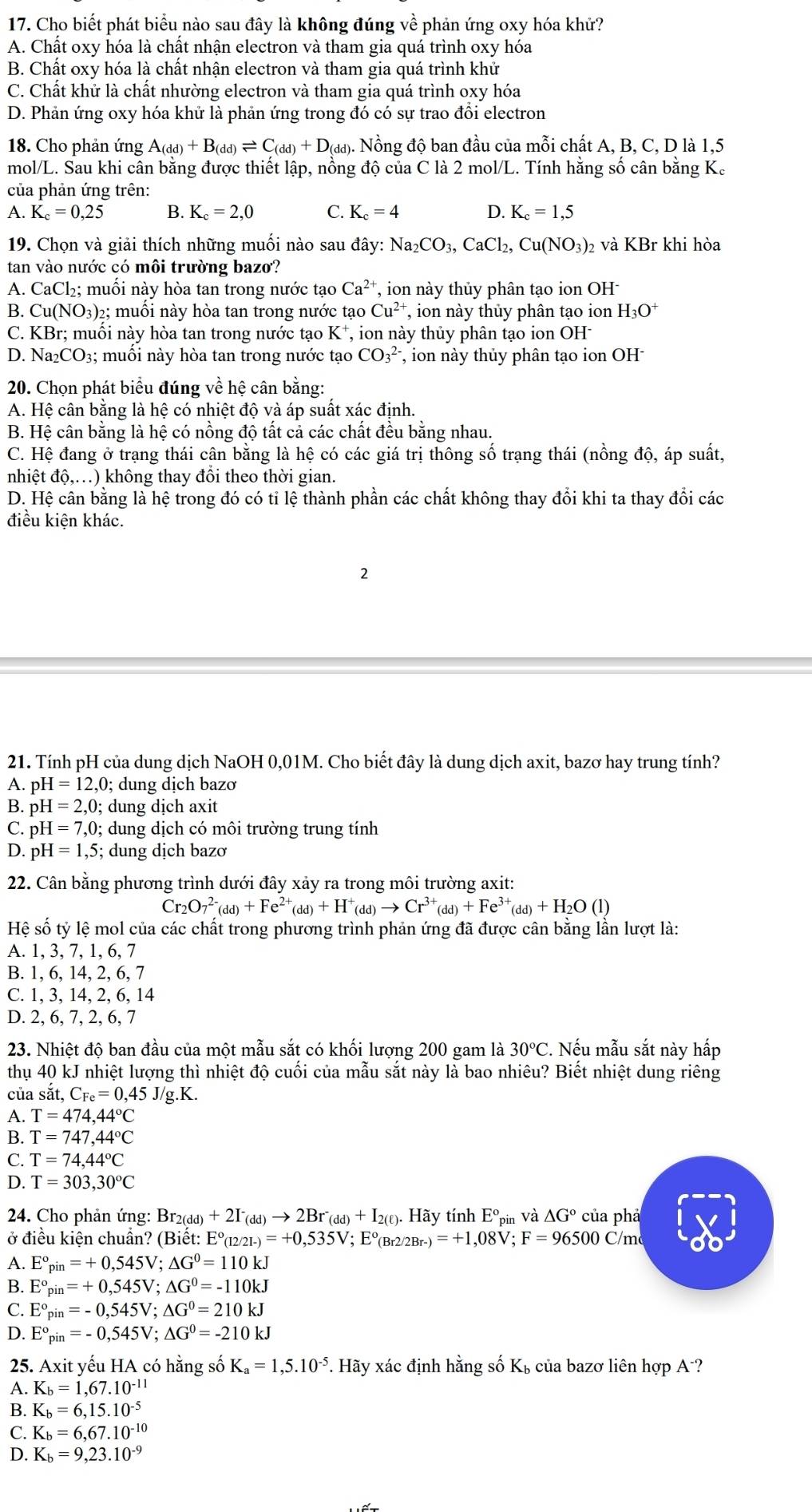Cho biết phát biểu nào sau đây là không đúng về phản ứng oxy hóa khử?
A. Chất oxy hóa là chất nhận electron và tham gia quá trình oxy hóa
B. Chất oxy hóa là chất nhận electron và tham gia quá trình khử
C. Chất khử là chất nhường electron và tham gia quá trình oxy hóa
D. Phản ứng oxy hóa khử là phản ứng trong đó có sự trao đổi electron
18. Cho phản ứng A_(dd)+B_(dd)leftharpoons C_(dd)+D_(dd) ). Nồng độ ban đầu của mỗi chất A, B, C, D là 1,5
mol/L. Sau khi cân bằng được thiết lập, nồng độ của C là 2 mol/L. Tính hằng số cân bằng K.
của phản ứng trên:
A. K_c=0,25 B. K_c=2,0 C. K_c=4 D. K_c=1,5
19. Chọn và giải thích những muối nào sau đây: Na_2CO_3,CaCl_2,Cu(NO_3) 2 và KBr khi hòa
tan vào nước có môi trường bazo?
A. CaCl₂; muối này hòa tan trong nước tạo Ca^(2+) , ion này thủy phân tạo ion OH:
B. Cu( NO_3 2; muồi này hòa tan trong nước tạo Cu^(2+) , ion này thủy phân tạo ion H_3O^+
C. KBr; muối này hòa tan trong nước tạo K*, ion này thủy phân tạo ion OH
D. Na _2CO_3; muối này hòa tan trong nước tạo CO_3^((2-) , ion này thủy phân tạo ion OH
20. Chọn phát biểu đúng về hệ cân bằng:
A. Hệ cân bằng là hệ có nhiệt độ và áp suất xác định.
B. Hệ cân bằng là hệ có nồng độ tất cả các chất đều bằng nhau.
C. Hệ đang ở trạng thái cận bằng là hệ có các giá trị thông số trạng thái (nồng độ, áp suất,
nhiệt độ,…) không thay đồi theo thời gian.
D. Hệ cân bằng là hệ trong đó có tỉ lệ thành phần các chất không thay đổi khi ta thay đổi các
điều kiện khác.
2
21. Tính pH của dung dịch NaOH 0,01M. Cho biết đây là dung dịch axit, bazơ hay trung tính?
A. pH=12,0;; dung dịch bazơ
B. pH=2,0; dung dịch axit
C. pH=7,0; dung dịch có môi trường trung tính
D. pH=1,5; dung dịch bazơ
22. Cân bằng phương trình dưới đây xảy ra trong môi trường axit:
Cr_2)O_7^((2-)(dd)+Fe^2+)(dd)+H^+(dd)to Cr^(3+)(dd)+Fe^(3+)(dd)+H_2O(l)
Hệ số tỷ lệ mol của các chất trong phương trình phản ứng đã được cân bằng lần lượt là:
A. 1, 3, 7, 1, 6, 7
B. 1, 6, 14, 2, 6, 7
C. 1, 3, 14, 2, 6, 14
D. 2, 6, 7, 2, 6, 7
23. Nhiệt độ ban đầu của một mẫu sắt có khối lượng 200 gam là 30°C C. Nếu mẫu sắt này hấp
thụ 40 kJ nhiệt lượng thì nhiệt độ cuối của mẫu sắt này là bao nhiêu? Biết nhiệt dung riêng
của sắt, C_Fe=0,45J/g.K.
A. T=474,44°C
B. T=747,44°C
C. T=74,44°C
D. T=303,30°C
* 24. Cho phản ứng: 1 Br_2(dd) +2I^-_(dd)to 2Br^-_(dd)+I_2(ell ). Hãy tính E° pin Và △ G° của phả
ở điều kiện chuẩn? (Biết: I E°_(12/21-)=+0,535V;E°_(Br2/2Br-)=+1,08V;F=9 6500 C/m
A. E°_pin=+0,545V;△ G°=110kJ
B. E°_pin=+0,545V;△ G°=-110kJ
C. E°_pin=-0,545V;△ G°=210kJ
D. E°_pin=-0,545V;△ G°=-210kJ
25. Axit yếu HA có hằng số K_a=1,5.10^(-5) *. Hãy xác định hằng số K_b , của bazơ liên hợp A-?
A. K_b=1,67.10^(-11)
B. K_b=6,15.10^(-5)
C. K_b=6,67.10^(-10)
D. K_b=9,23.10^(-9)