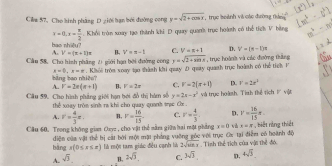 Cho hình phẳng D giới hạn bởi đường cong y=sqrt(2+cos x) , trục hoành và các đường tháng
x=0,x= π /2 . Khối tròn xoay tạo thành khi D quay quanh trục hoành có thể tích V bằng
bao nhiêu?
A. V=(π +1)π B. V=π -1 C. V=π +1 D. V=(π -1)π
Câu 58. Cho hình phẳng Đ giới hạn bởi đường cong y=sqrt(2+sin x) , trục hoành và các đường thắng
x=0,x=π. Khói tròn xoay tạo thành khi quay D quay quanh trục hoành có thể tích P
bằng bao nhiêu?
A. V=2π (π +1) B. V=2π C. V=2(π +1) D. V=2π^2
Câu 59. Cho hình phẳng giới hạn bởi đồ thị hàm số y=2x-x^2 và trục hoành. Tính thể tích V vật
the^(frac 2)3 xoay tròn sinh ra khi cho quay quanh trục Ox .
A. V= 4/3 π . B. V= 16/15 . C. V= 4/3 . D. V= 16/15 π .
Câu 60. Trong không gian Oxyz , cho vật thể nằm giữa hai mặt phẳng x=0 và x=π , biết rằng thiết
diện của vật thể bị cắt bởi một mặt phẳng vuông góc với trục Ox tại điểm có hoành độ
B_ 
bàng x(0≤ x≤ π ) là một tam giác đều cạnh là 2sqrt(sin x). Tính thể tích của vật t  đó.
A. sqrt(3). B. 2sqrt(3). C. 3sqrt(3). D. 4sqrt(3).