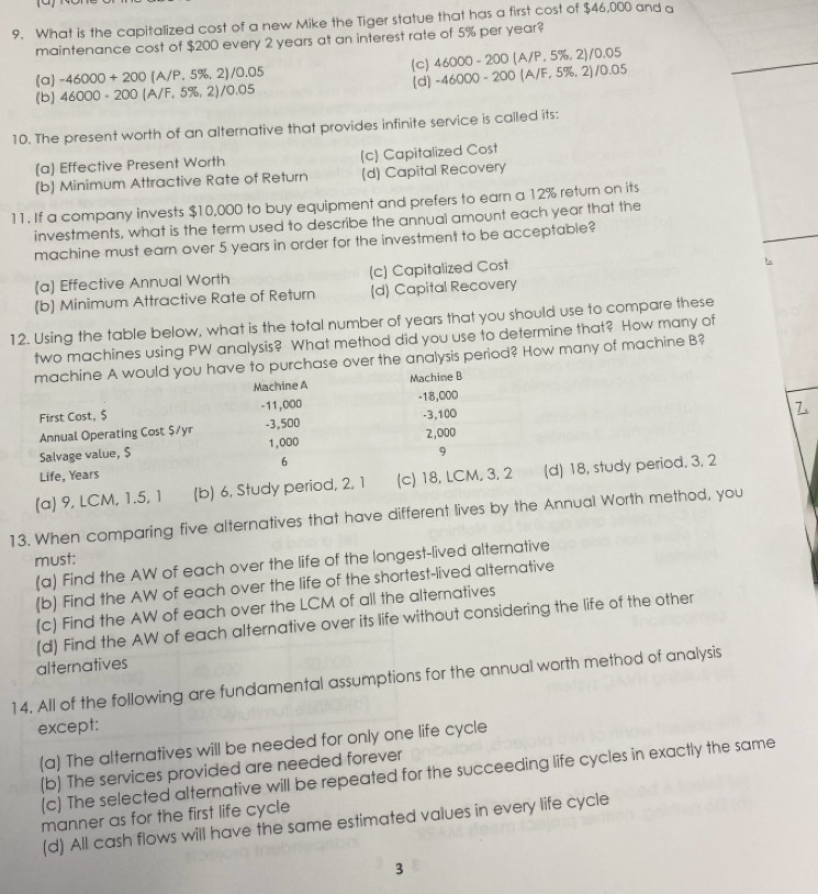 What is the capitallized cost of a new Mike the Tiger statue that has a first cost of $46,000 and a
maintenance cost of $200 every 2 years at an interest rate of 5% per year?
46000-200(A/P,5% ,2)/0.05
(a) -46000+200 (A/P, 5%, 2)/0.05 (c) (d) -46000-200(A/F,5% ,2)/0.05
(b) 46000-200 (A/F, 5%, 2)/0.05
10. The present worth of an alternative that provides infinite service is called its:
[a] Effective Present Worth (c) Capitalized Cost
(b) Minimum Attractive Rate of Return (d) Capital Recovery
11. If a company invests $10,000 to buy equipment and prefers to earn a 12% return on its
investments, what is the term used to describe the annual amount each year that the
machine must earn over 5 years in order for the investment to be acceptable?
[a] Effective Annual Worth (c) Capitalized Cost
(b) Minimum Attractive Rate of Return (d) Capital Recovery
12. Using the table below, what is the total number of years that you should use to compare these
two machines using PW analysis? What method did you use to determine that? How many of
machine A would you have to purchase over the analysis period? How many of machine B?
Machine A Machine B
First Cost, $ -11,000 -18,000
Annual Operating Cost $/yr -3,500 -3,100
Salvage value, $ 1,000 2,000
9
6
Life, Years
(a) 9, LCM, 1.5, 1 (b) 6, Study period, 2, 1 (c) 18, LCM, 3, 2 (d) 18, study period, 3, 2
13. When comparing five alternatives that have different lives by the Annual Worth method, you
must:
(a) Find the AW of each over the life of the longest-lived alternative
(b) Find the AW of each over the life of the shortest-lived alternative
(c) Find the AW of each over the LCM of all the alternatives
(d) Find the AW of each alternative over its life without considering the life of the other
alternatives
14. All of the following are fundamental assumptions for the annual worth method of analysis
except:
(a) The alternatives will be needed for only one life cycle
(b) The services provided are needed forever
(c) The selected alternative will be repeated for the succeeding life cycles in exactly the same
manner as for the first life cycle
(d) All cash flows will have the same estimated values in every life cycle
3