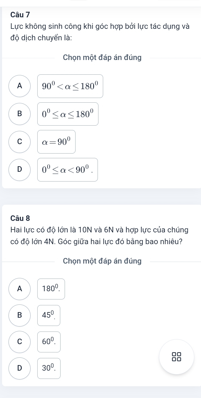 Lực không sinh công khi góc hợp bởi lực tác dụng và
độ dịch chuyển là:
Chọn một đáp án đúng
A 90°
B 0°≤ alpha ≤ 180°
C alpha =90°
D 0^0≤ alpha <90^0. 
Câu 8
Hai lực có độ lớn là 10N và 6N và hợp lực của chúng
có độ lớn 4N. Góc giữa hai lực đó bằng bao nhiêu?
Chọn một đáp án đúng
A 180^0.
B 45^0.
C 60^0. 
□□
D 30^0.