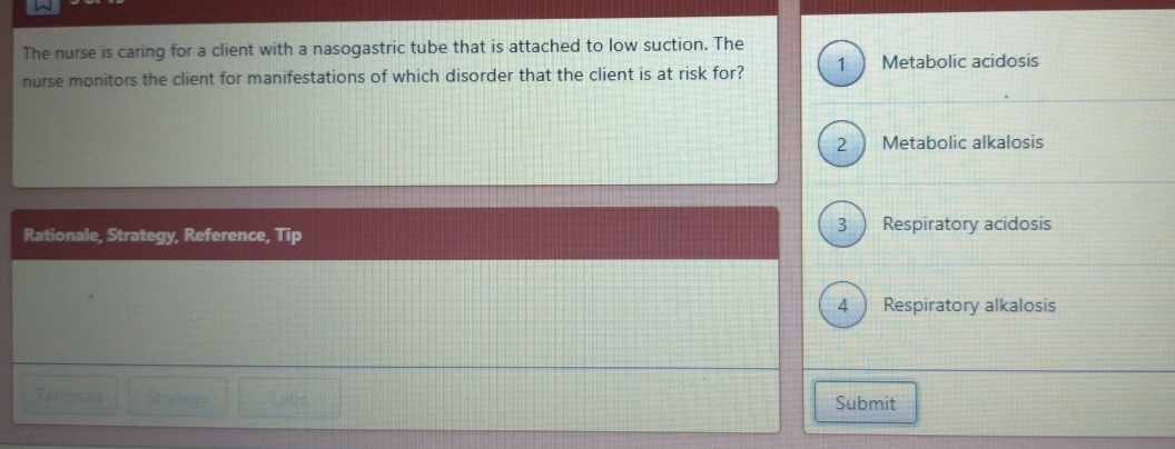 The nurse is caring for a client with a nasogastric tube that is attached to low suction. The

nurse monitors the client for manifestations of which disorder that the client is at risk for? 1 Metabolic acidosis
2 ) Metabolic alkalosis
Rationale, Strategy, Reference, Tip 3 ) Respiratory acidosis
4) Respiratory alkalosis
Rationale Strategy Labs Submit