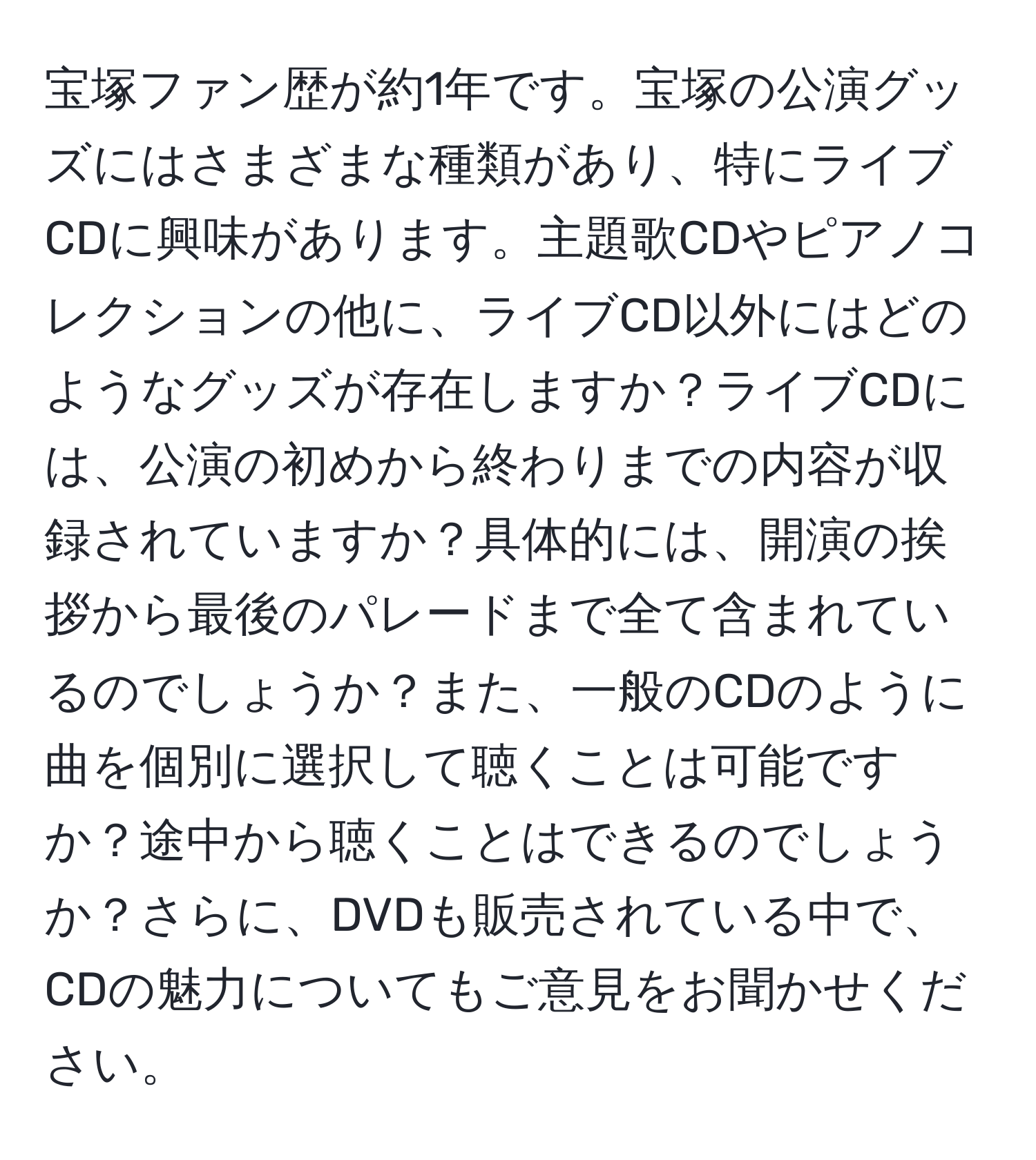 宝塚ファン歴が約1年です。宝塚の公演グッズにはさまざまな種類があり、特にライブCDに興味があります。主題歌CDやピアノコレクションの他に、ライブCD以外にはどのようなグッズが存在しますか？ライブCDには、公演の初めから終わりまでの内容が収録されていますか？具体的には、開演の挨拶から最後のパレードまで全て含まれているのでしょうか？また、一般のCDのように曲を個別に選択して聴くことは可能ですか？途中から聴くことはできるのでしょうか？さらに、DVDも販売されている中で、CDの魅力についてもご意見をお聞かせください。