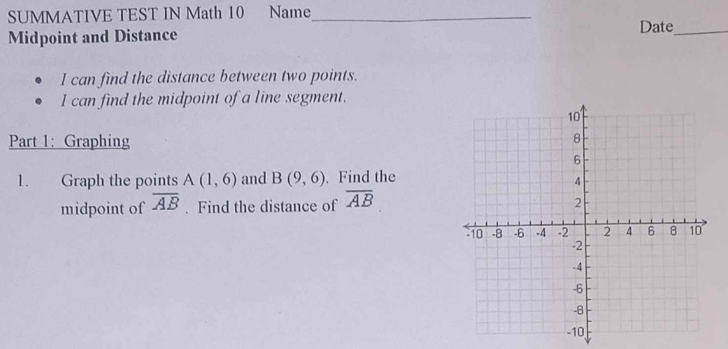 SUMMATIVE TEST IN Math 10 Name_ 
Midpoint and Distance 
Date_ 
I can find the distance between two points. 
I can find the midpoint of a line segment. 
Part 1: Graphing 
1. Graph the points A(1,6) and B(9,6). Find the 
midpoint of overline AB. Find the distance of overline AB