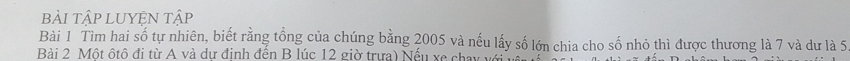 bÀI TậP LUYÊN Tập 
Bài 1 Tìm hai số tự nhiên, biết rằng tổng của chúng bằng 2005 và nếu lấy số lớn chia cho số nhỏ thì được thương là 7 và dư là 5
Bài 2 Một ốtô đi từ A và dư định đến B lúc 12 giờ trưa) Nếu xe chỉ