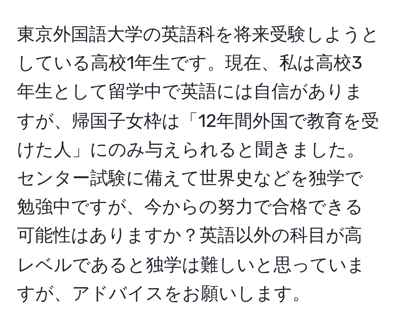 東京外国語大学の英語科を将来受験しようとしている高校1年生です。現在、私は高校3年生として留学中で英語には自信がありますが、帰国子女枠は「12年間外国で教育を受けた人」にのみ与えられると聞きました。センター試験に備えて世界史などを独学で勉強中ですが、今からの努力で合格できる可能性はありますか？英語以外の科目が高レベルであると独学は難しいと思っていますが、アドバイスをお願いします。