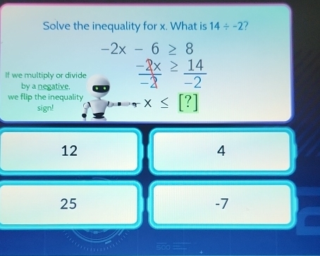 Solve the inequality for x. What is 14/ -2 7
-2x-6≥ 8
If we multiply or divide  (-2x)/-2 ≥  14/-2 
by a negative,
we flip the inequality x≤slant [?]
sign!
12
4
25
-7.