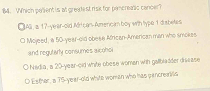 Which patient is at greatest risk for pancreatic cancer?
OAli, a 17-year-old African-American boy with type 1 diabetes
Mojeed, a 50 -year-old obese African-American man who smokes
and regularly consumes alcohol
Nadia, a 20-year-old white obese woman with gallbiadder disease
Esther, a 75-year-old white woman who has pancreatitis