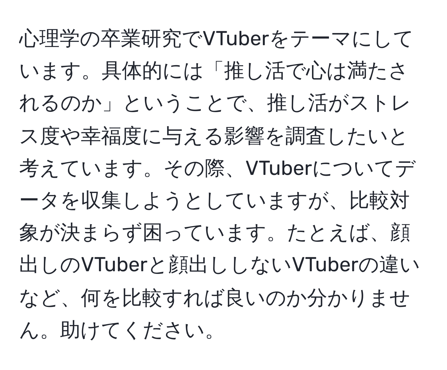 心理学の卒業研究でVTuberをテーマにしています。具体的には「推し活で心は満たされるのか」ということで、推し活がストレス度や幸福度に与える影響を調査したいと考えています。その際、VTuberについてデータを収集しようとしていますが、比較対象が決まらず困っています。たとえば、顔出しのVTuberと顔出ししないVTuberの違いなど、何を比較すれば良いのか分かりません。助けてください。