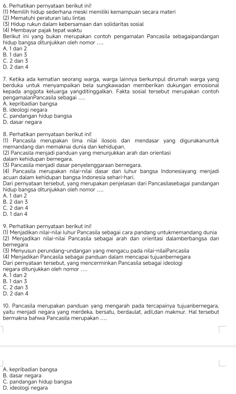 Perhatikan pernyataan berikut ini!
(1) Memilih hidup sederhana meski memiliki kemampuan secara materi
(2) Mematuhi peraturan lalu lintas
(3) Hidup rukun dalam kebersamaan dan solidaritas sosial
(4) Membayar pajak tepat waktu
Berikut ini yang bukan merupakan contoh pengamalan Pancasila sebagaipandangan
hidup bangsa ditunjukkan oleh nomor ....
A. 1 dan 2
B. 1 dan 3
C. 2 dan 3
D. 2 dan 4
7. Ketika ada kematian seorang warga, warga lainnya berkumpul dirumah warga yang
berduka untuk menyampaikan bela sungkawadan memberikan dukungan emosional
kepada anggota keluarga yangditinggalkan. Fakta sosial tersebut merupakan contoh
pengamalanPancasila sebagai ....
A. kepribadian bangsa
B. ideologi negara
C. pandangan hidup bangsa
D. dasar negara
8. Perhatikan pernyataan berikut ini!
(1) Pancasila merupakan lima nilai ilosois dan mendasar yang digunakanuntuk
memandang dan memaknai dunia dan kehidupan.
(2) Pancasila menjadi panduan yang menunjukkan arah dan orientasi
dalam kehidupan bernegara.
(3) Pancasila menjadi dasar penyelenqgaraan bernegara.
(4) Pancasila merupakan nilai-nilai dasar dan luhur bangsa Indonesiayang menjadi
acuan dalam kehidupan bangsa Indonesia sehari-hari.
Dari pernyataan tersebut, yang merupakan penjelasan dari Pancasilasebagai pandangan
hidup bangsa ditunjukkan oleh nomor ....
A. 1 dan 2
B. 2 dan 3
C. 2 dan 4
D. 1 dan 4
9. Perhatikan pernyataan berikut ini!
(1) Menjadikan nilai-nilai luhur Pancasila sebagai cara pandang untukmemandang dunia
(2) Menjadikan nilai-nilai Pancasila sebagai arah dan orientasi dalamberbangsa dan
bernegara
(3) Menyusun perundang-undangan yang mengacu pada nilai-nilaiPancasila
(4) Menjadikan Pancasila sebagaï panduan dalam mencapai tujuanbernegara
Dari pernyataan tersebut, yang mencerminkan Pancasila sebagai ideologi
negara dituniukkan oleh nom or  .
A. 1 dan 2
B. 1 dan 3
C. 2 dan 3
D. 2 dan 4
10. Pancasila merupakan panduan yang mengarah pada tercapainya tujuanbernegara,
vaitu meniadi negara vạng merdeka. bersatu. berdäulät. adil.dan makmur. Hal tersebut
bermakna bahwa Pancasila merupakan ....
A. kepribadian bangsa
B. dasar negara
C. pandangan hidup bangsa
D, ideologi negara