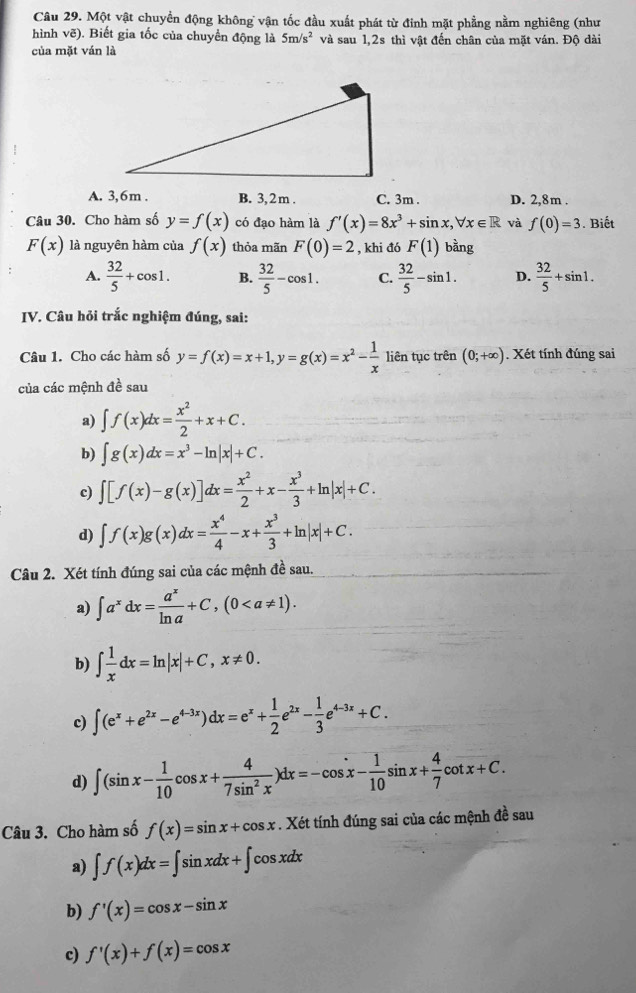 Một vật chuyển động không vận tốc đầu xuất phát từ đinh mặt phẳng nằm nghiêng (như
hình vẽ). Biết gia tốc của chuyển động là 5m/s^2 và sau 1,2s thì vật đến chân của mặt ván. Độ dài
của mặt ván là
A. 3,6m . B. 3,2 m . C. 3m . D. 2,8m .
Câu 30. Cho hàm số y=f(x) có đạo hàm là f'(x)=8x^3+sin x,forall x∈ R và f(0)=3. Biết
F(x) là nguyên hàm của f(x) thỏa mãn F(0)=2 , khi đó F(1) bằng
A.  32/5 +cos 1. B.  32/5 -cos 1. C.  32/5 -sin 1. D.  32/5 +sin 1.
IV. Câu hỏi trắc nghiệm đúng, sai:
Câu 1. Cho các hàm số y=f(x)=x+1,y=g(x)=x^2- 1/x  liên tục trên (0;+∈fty ). Xét tính đúng sai
của các mệnh đề sau
a) ∈t f(x)dx= x^2/2 +x+C.
b) ∈t g(x)dx=x^3-ln |x|+C.
c) ∈t [f(x)-g(x)]dx= x^2/2 +x- x^3/3 +ln |x|+C.
d) ∈t f(x)g(x)dx= x^4/4 -x+ x^3/3 +ln |x|+C.
Câu 2. Xét tính đúng sai của các mệnh đề sau.
a) ∈t a^xdx= a^x/ln a +C,(0
b) ∈t  1/x dx=ln |x|+C,x!= 0.
c) ∈t (e^x+e^(2x)-e^(4-3x))dx=e^x+ 1/2 e^(2x)- 1/3 e^(4-3x)+C.
d) ∈t (sin x- 1/10 cos x+ 4/7sin^2x )dx=-cos x- 1/10 sin x+ 4/7 cot x+C.
Câu 3. Cho hàm số f(x)=sin x+cos x. Xét tính đúng sai của các mệnh đề sau
a) ∈t f(x)dx=∈t sin xdx+∈t cos xdx
b) f'(x)=cos x-sin x
c) f'(x)+f(x)=cos x
