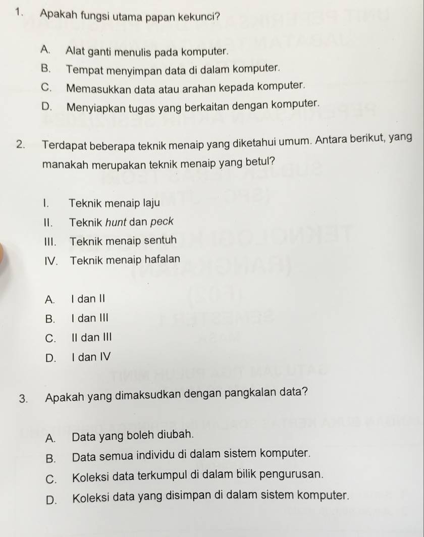 Apakah fungsi utama papan kekunci?
A. Alat ganti menulis pada komputer.
B. Tempat menyimpan data di dalam komputer.
C. Memasukkan data atau arahan kepada komputer.
D. Menyiapkan tugas yang berkaitan dengan komputer.
2. Terdapat beberapa teknik menaip yang diketahui umum. Antara berikut, yang
manakah merupakan teknik menaip yang betul?
I. Teknik menaip laju
II. Teknik hunt dan peck
III. Teknik menaip sentuh
IV. Teknik menaip hafalan
A. I dan II
B. I dan III
C. II dan III
D. I dan IV
3. Apakah yang dimaksudkan dengan pangkalan data?
A. Data yang boleh diubah.
B. Data semua individu di dalam sistem komputer.
C. Koleksi data terkumpul di dalam bilik pengurusan.
D. Koleksi data yang disimpan di dalam sistem komputer.