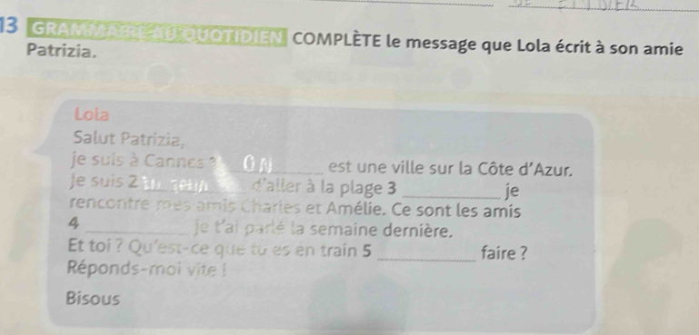 GRAMNIRE E QUOTIDIEN| COMPLÈTE le message que Lola écrit à son amie 
Patrizia. 
Lola 
Salut Patrizia, 
je suis à Cannes _est ne ville sur la Côte d'Azur. 
je suis 2 _a d'aller à la plage 3 _je 
rencontre mes amis Charles et Amélie. Ce sont les amis 
4 _je t'ai parlé la semaine dernière. 
Et toi ? Qu'est-ce que to es en train 5 _faire ? 
Réponds-moi vite ! 
Bisous