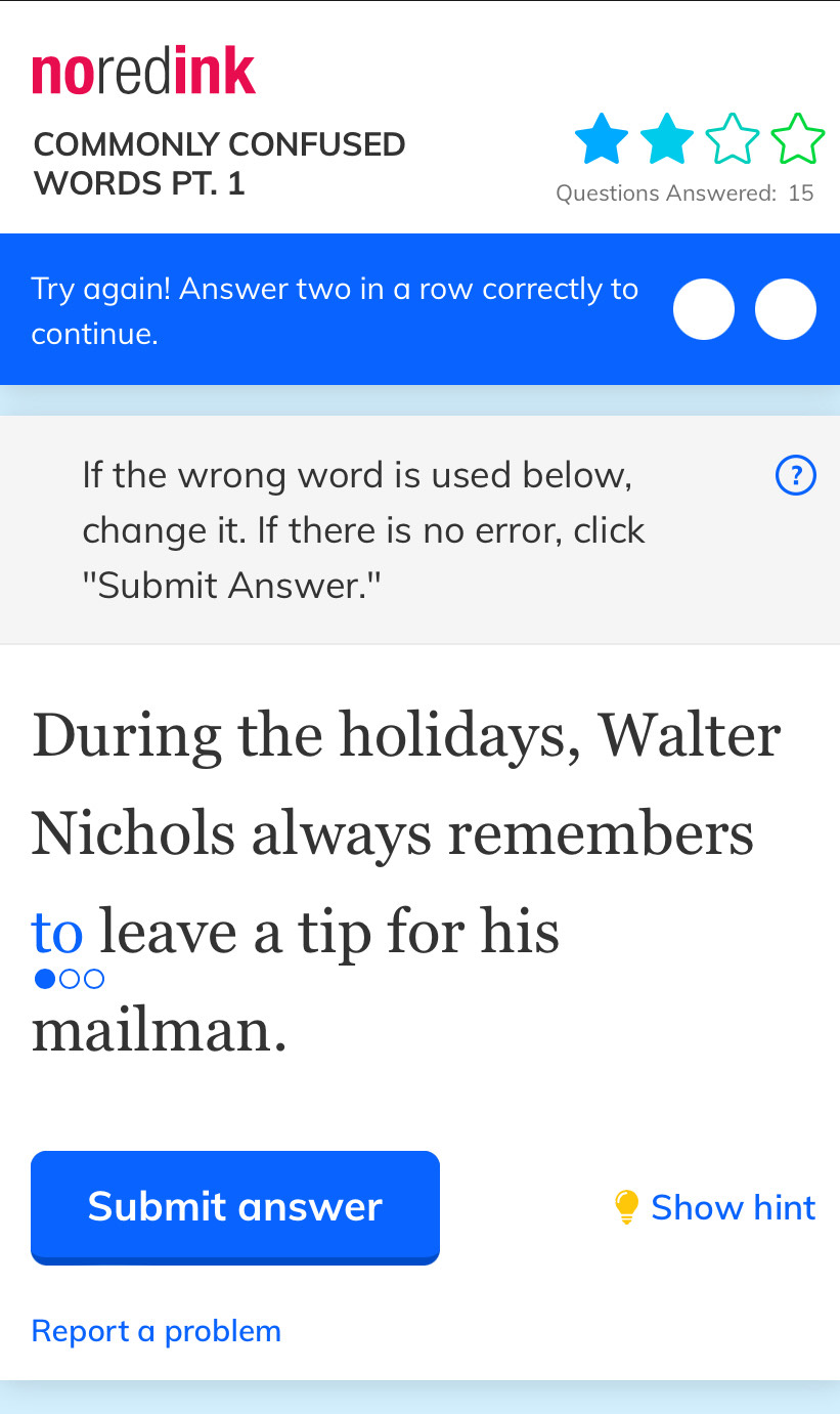 noredink 
COMMONLY CONFUSED 
WORDS PT. 1 
Questions Answered: 15 
Try again! Answer two in a row correctly to 
continue. 
If the wrong word is used below, ② 
change it. If there is no error, click 
''Submit Answer.' 
During the holidays, Walter 
Nichols always remembers 
to leave a tip for his 
00 
mailman. 
Submit answer Show hint 
Report a problem