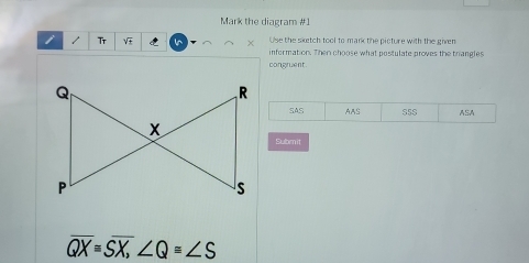 Mark the diagram #1
Use the sketch tool to mank the picture with the given
i 1 Tr V information. Then choose what postulate proves the trangles
congruent.
SAS AAS S5S ASA
Submn it
overline QX=overline SX, ∠ Q=∠ S