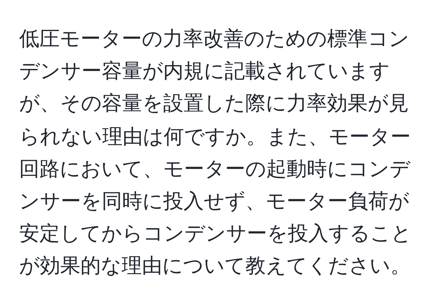 低圧モーターの力率改善のための標準コンデンサー容量が内規に記載されていますが、その容量を設置した際に力率効果が見られない理由は何ですか。また、モーター回路において、モーターの起動時にコンデンサーを同時に投入せず、モーター負荷が安定してからコンデンサーを投入することが効果的な理由について教えてください。