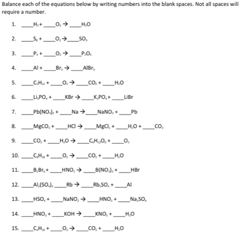 Balance each of the equations below by writing numbers into the blank spaces. Not all spaces will
require a number.
1. _ H_2+ _ O_2to _ H_2O
__
_
2. S_n+ O_2to SO_1
3. _ P_4+ _ O_2to _ P_2O_1
4. _ AI+ _ Br_2to _ AlBr_3
5. _ C_5H_12+ _ O_2to _ CO_2+ _ H_2O
6. _ Li_1PO_4+ _ KBrto _ K_3PO_4+ _ LiBr
7. _ Pb(NO_3)_2+ _ Nato _ NaNO_3+ _Pb
8. _ MgCO_3+ _ HCIto _ MgCl_2+ _ H_2O+ _ CO_2
9. _ CO_2+ _ H_2Oto _ C_5H_12O_5+ _ O_2
10. _ C_1H_22+ _ O_2to _ CO_2+ _ H_2O
11. _ B_2Br_6+ _ HNO_3to _ B(NO_3)_3+ _ HBr
12. _ AI_2(SO_4)_3 _ Rbto _ Rb,SO_4+ _ Al
_
_
_
_
13. HSO_4+ NaNO_2to HNO_2+ Na,SO_4
14. _ HNO_2+ _ KOHto _ KNO_2+ _ H_2O
15. _ C_4H_20+ _ O_2to _ CO_2+ _ H_2O