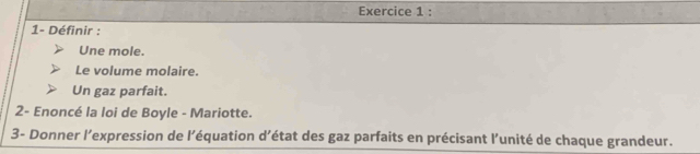 1- Définir : 
Une mole. 
Le volume molaire. 
Un gaz parfait. 
2- Enoncé la loi de Boyle - Mariotte. 
3- Donner l’expression de l’équation d’état des gaz parfaits en précisant l’unité de chaque grandeur.