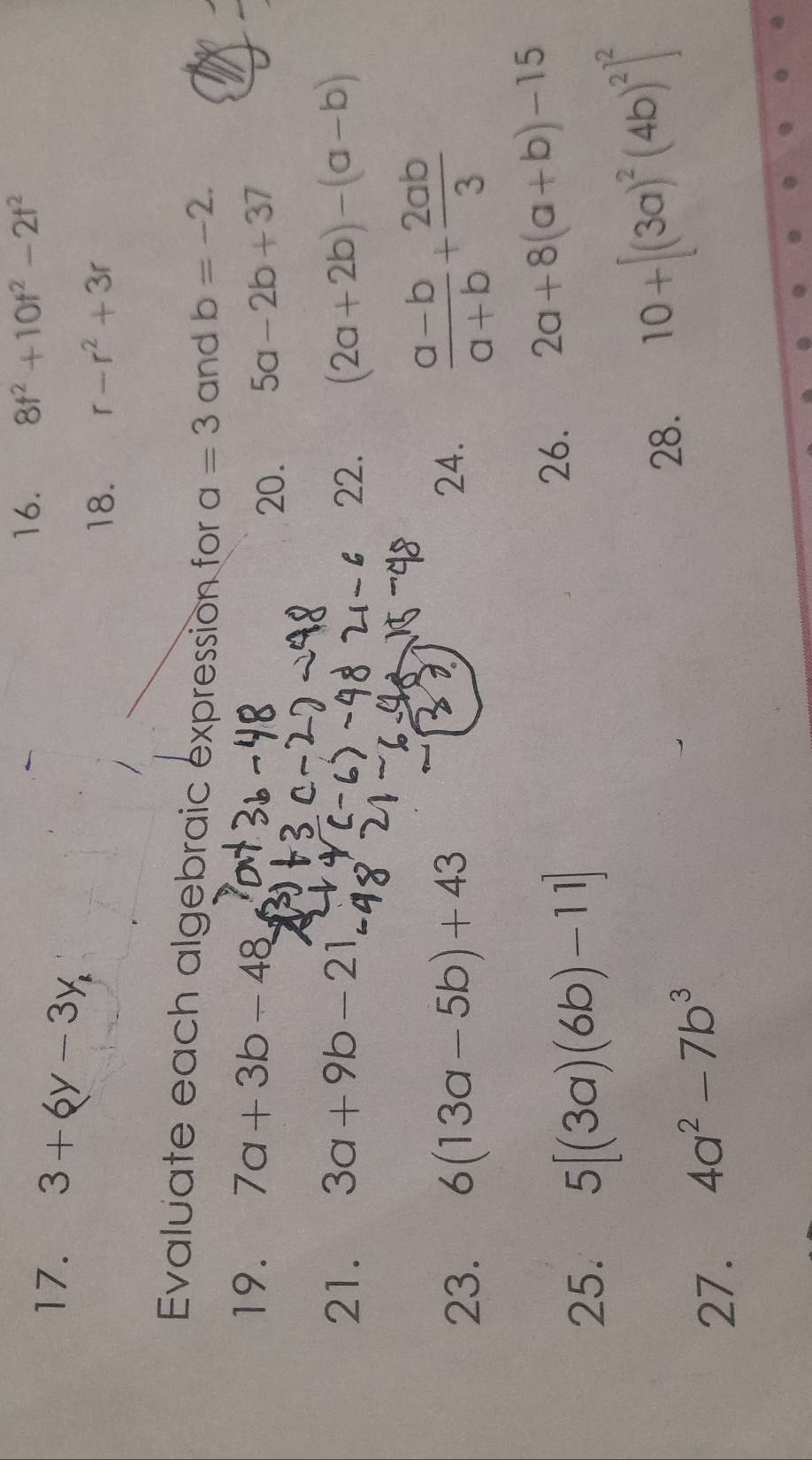 3+6y-3y, 
16. 8t^2+10t^2-2t^2
18. r-r^2+3r
Evaluate each algebraic expression for a=3 and b=-2. 
19. 7a+3b-48
20. 5a-2b+37
21. 3a+9b-21 22. (2a+2b)-(a-b)
23. 6(13a-5b)+43 24.  (a-b)/a+b + 2ab/3 
25. 5[(3a)(6b)-11]
26. 2a+8(a+b)-15
27. 4a^2-7b^3
28. 10+[(3a)^2(4b)^2]^2