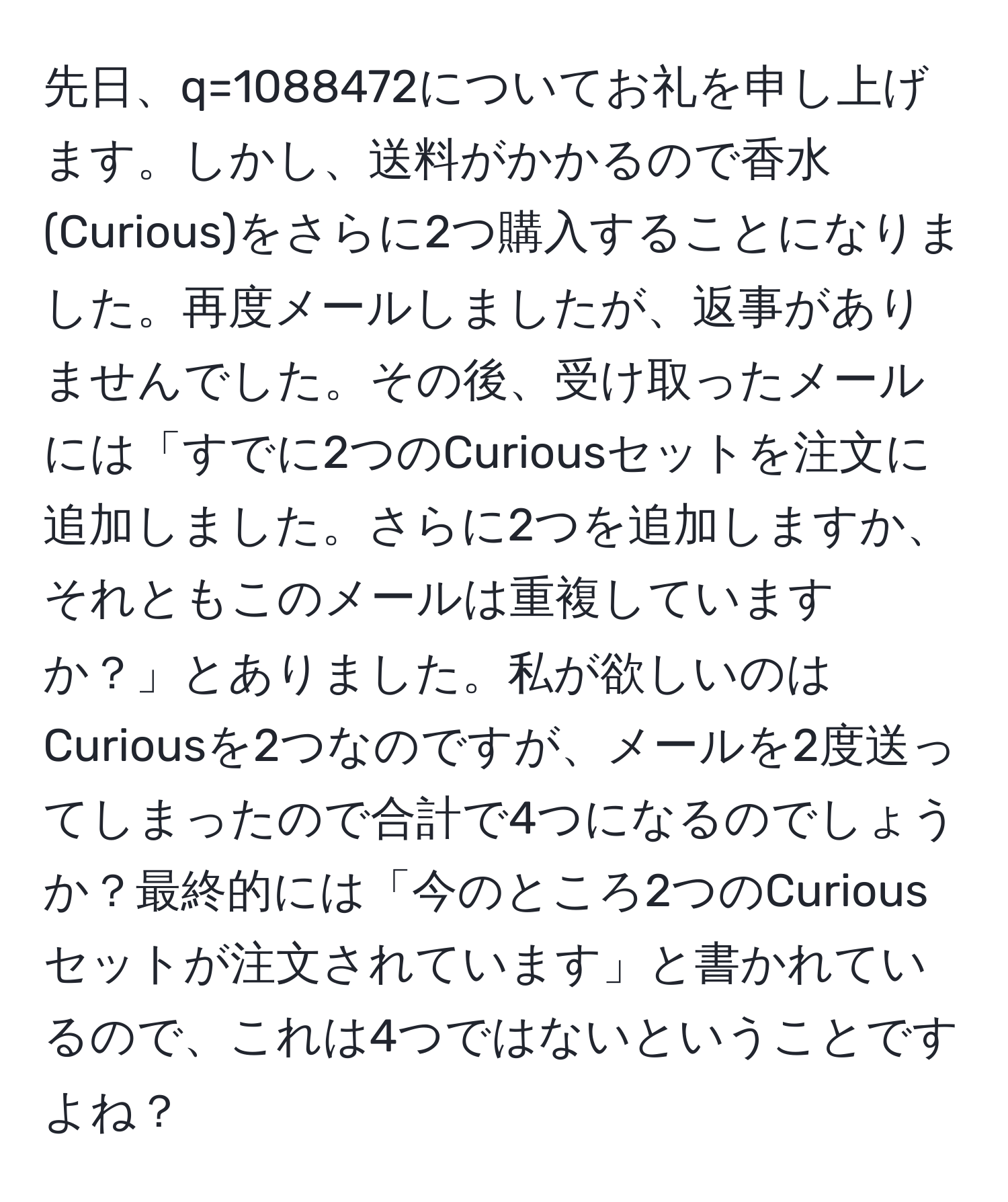 先日、q=1088472についてお礼を申し上げます。しかし、送料がかかるので香水(Curious)をさらに2つ購入することになりました。再度メールしましたが、返事がありませんでした。その後、受け取ったメールには「すでに2つのCuriousセットを注文に追加しました。さらに2つを追加しますか、それともこのメールは重複していますか？」とありました。私が欲しいのはCuriousを2つなのですが、メールを2度送ってしまったので合計で4つになるのでしょうか？最終的には「今のところ2つのCuriousセットが注文されています」と書かれているので、これは4つではないということですよね？