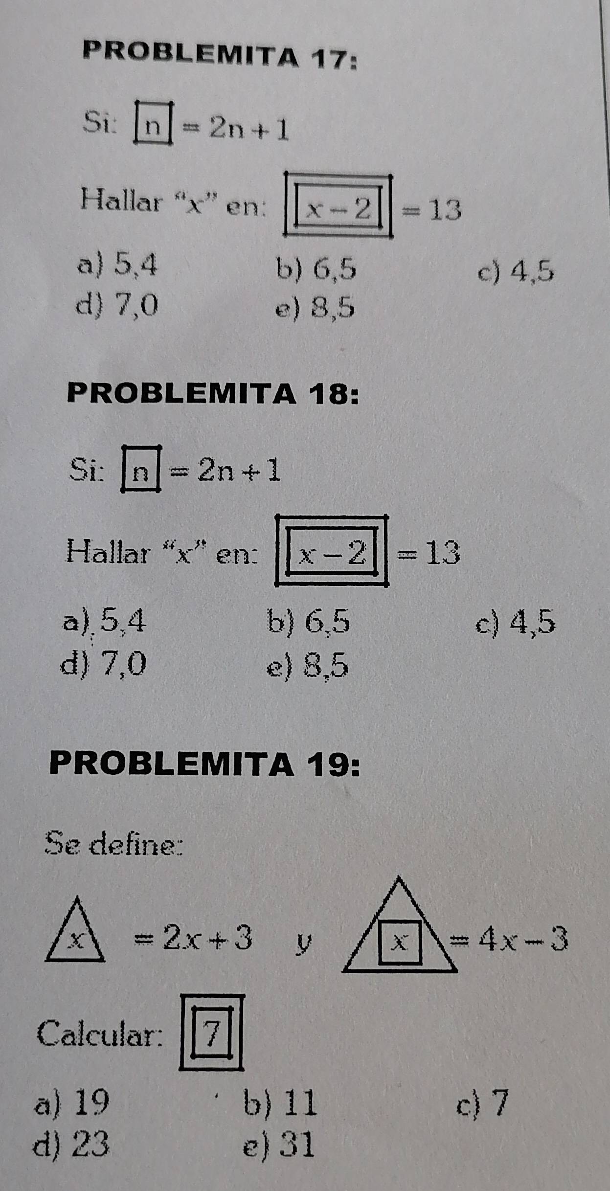 PROBLEMITA 17:
Si: □ =2n+1
Hallar “ x ” en: x-2=13
a) 5,4 b) 6, 5 c) 4, 5
d) 7, 0 e) 8, 5
PROBLEMITA 18:
Si: □ =2n+1
Hallar “ x ” en: x-2|=13
a), 5, 4 b) 6, 5 c) 4, 5
d) 7, 0 e) 8, 5
PROBLEMITA 19:
Se define:
x =2x+3 y À 7=4x-3
Calcular: 7
a) 19 b) 11 c) 7
d) 23 e) 31