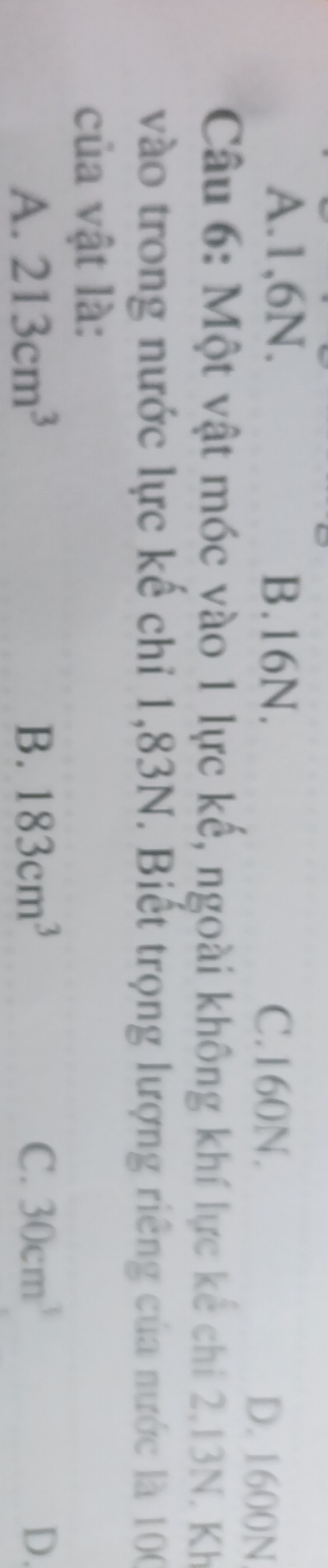 A. 1, 6N. B. 16N. C. 160N.
D. 1600N
Câu 6: Một vật móc vào 1 lực kế, ngoài không khí lực kế chi 2,13N. Kh
vào trong nước lực kế chỉ 1,83N. Biết trọng lượng riêng của nước là 100
của vật là:
A. 213cm^3 B. 183cm^3 C. 30cm^3 D.