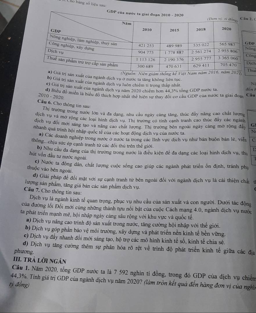 Cho băng số liệu sau:
. C
Pg
ng
huê
iám
sản xuất của ngành dịch vụ ở nước ta tăng không liên tục.
b) Giá trị sản xuất của ngành dịch vu luôn chiếm tỉ trọng thấp nhất N
c) Giá trị sản xuất của ngành dịch vụ năm 2020 chiếm hơn 44,3% tổng GDP nước ta. đến 1
d) Biểu đồ miền là biểu đồ thích hợp nhất thể hiện sự thay đổi cơ cấu GDP của nước ta giai đoạn Câu
2010 - 2020.
Câu 6. Cho thông tin sau:
Thị trường trong nước lớn và đa dạng, nhu cầu ngày càng tăng, thúc đầy nâng cao chất lượng
dịch vụ và mở rộng các loại hình dịch vụ. Thị trường có tính cạnh tranh cao thúc đẩy các ngành
dịch vụ đổi mới sáng tạo và nâng cao chất lượng. Thị trường bên ngoài ngày càng mở rộng đẩy G
nhanh quá trình hội nhập quốc tế của các hoạt động dịch vụ của nước ta.
N
a) Các doanh nghiệp trong nước ở nước ta trong các lĩnh vực dịch vụ như bán buôn bán lẻ, viễn c
thông...chịu sức ép cạnh tranh từ các đối thủ trên thế giới.
D
b) Nhu cầu đa dạng của thị trường trong nước là điều kiện để đa dạng các loại hình dịch vụ, thư
hút vốn đầu tư nước ngoài.
I
c) Nước ta đông dân, chất lượng cuộc sống cao giúp các ngành phát triển ổn định, tránh phụ
thuộc vào bên ngoài.
d) Giải pháp để đối mặt với sự cạnh tranh từ bên ngoài đối với ngành dịch vụ là cải thiện chấu
lượng sản phẩm, tăng giá bán các sản phẩm dịch vụ.
Câu 7. Cho thông tin sau:
Dịch vụ là ngành kinh tế quan trọng, phục vụ nhu cầu của sản xuất và con người. Dưới tác động
của đường lối Đổi mới cùng những thành tựu nổi bật của cuộc Cách mạng 4.0, ngành dịch vụ nước
ta phát triển mạnh mẽ, hội nhập ngày càng sâu rộng với khu vực và quốc tế.
a) Dịch vụ nâng cao trình độ sản xuất trong nước, tăng cường hội nhập với thế giới.
b) Dịch vụ góp phần bảo vệ môi trường, xây dựng và phát triển nền kinh tế bền vững.
c) Dịch vụ đầy nhanh đổi mới sáng tạo, hộ trợ các mô hình kinh tế số, kinh tế chia sẻ.
d) Dịch vụ tăng cường thêm sự phân hóa rõ rệt về trình độ phát triển kinh tế giữa các địa
phương.
III. tRÀ LờI nGán
Cầu 1. Năm 2020, tổng GDP nước ta là 7 592 nghìn tỉ đồng, trong đó GDP của dịch vụ chiếm
44,3%. Tính giá trị GDP của ngành dịch vụ năm 2020? (làm tròn kết quả đến hàng đơn vị của nghìn
tỷ đồng)