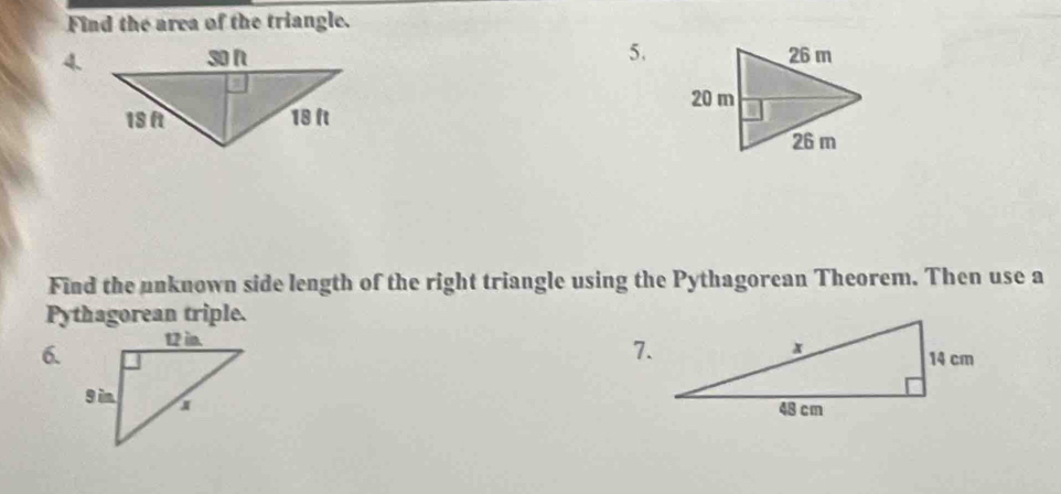 Find the area of the triangle. 
5. 
4. 
Find the unknown side length of the right triangle using the Pythagorean Theorem. Then use a 
Pythagorean triple. 
6. 
7.